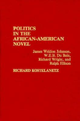 Politics in the African-American Novel: James Weldon Johnson, W.E.B. Du Bois, Richard Wright, and Ralph Ellison by Richard Kostelanetz