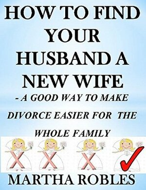 HOW TO FIND YOUR HUSBAND A NEW WIFE: A GOOD WAY TO MAKE DIVORCE EASIER FOR THER WHOLE FAMILY (BEEN THERE, DONE THAT) by Martha Robles