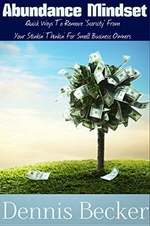 Abundance Mindset: Quick Ways To Remove Scarcity From Your Stinkin\' Thinkin\' For Small Business Owners by Dennis Becker