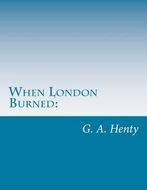 When London Burned: : A Story of Restoration Times and the Great Fire by G.A. Henty