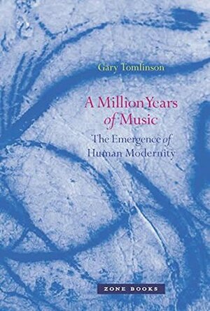 A Million Years of Music: The Emergence of Human Modernity by Gary Tomlinson