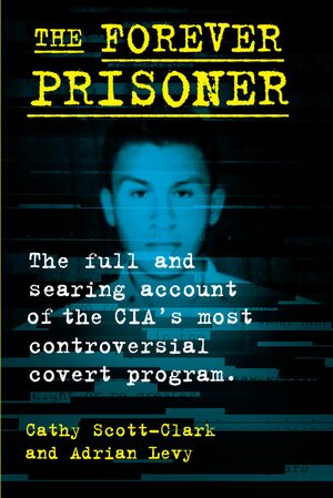 The Forever Prisoner: The Full and Searing Account of the CIA's Most Controversial Covert Program by Adrian Levy, Cathy Scott-Clark