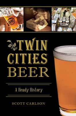Twin Cities Beer: A Heady History by Scott Carlson