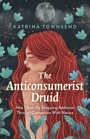 The Anti-Consumerist Druid: How I Beat My Shopping Addiction Through Connection with Nature by Katrina Townsend