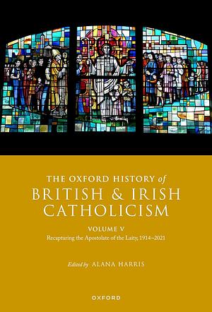 The Oxford History of British and Irish Catholicism Volume V: Recapturing the Apostolate of the Laity, 1914-2021 by Alana Harris