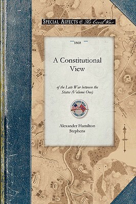 Constitutional View of the Late War V1: Its Causes, Character, Conduct and Results; Presented in a Series of Colloquies at Liberty Hall. Volume One by Alexander Stephens