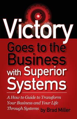 Victory Goes to the Business with Superior Systems: How to Transform Your Business and Your Life Through Systems by Brad Miller