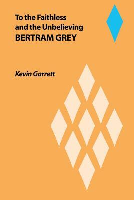 To the Faithless and the Unbelieving Bertram Grey by Kevin Garrett