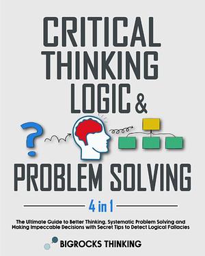 Critical thinking, Logic & Problem Solving: The Ultimate Guide to Better Thinking, Systematic Problem Solving and Making Impeccable Decisions with Secret Tips to Detect Logical Fallacies by Bigrocks Thinking, Bigrocks Thinking