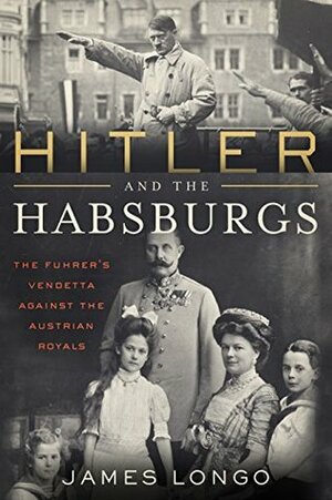 Hitler and the Habsburgs: The Führer's Vendetta Against the Austrian Royals by James McMurtry Longo