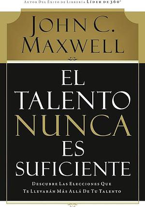 Talent Is Never Enough: Discover the Choices That Will Take You Beyond Your Talent by John C. Maxwell