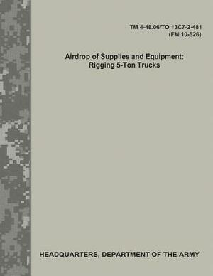 Airdrop of Supplies and Equipment: Rigging 5-Ton Trucks (TM 4-48.06/TO 13C7-2-481/FM 10-526) by Department Of the Army