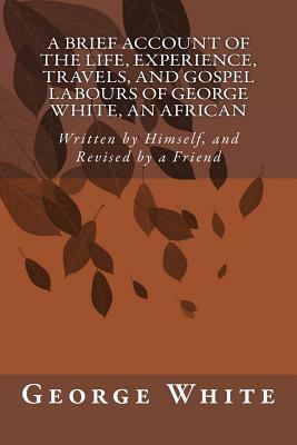 A Brief Account of the Life, Experience, Travels, and Gospel Labours of George White, An African: Written by Himself, and Revised by a Friend by George White