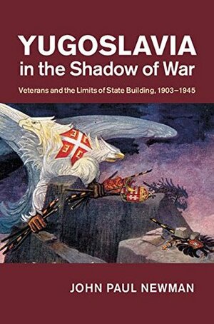 Yugoslavia in the Shadow of War: Veterans and the Limits of State Building, 1903-1945 by John Paul Newman