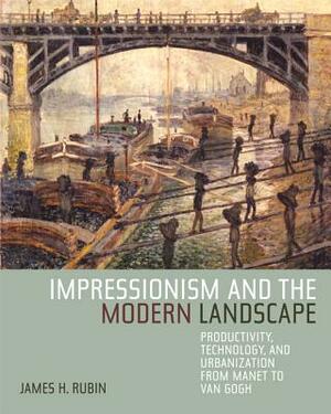 Impressionism and the Modern Landscape: Productivity, Technology, and Urbanization from Manet to Van Gogh by James H. Rubin