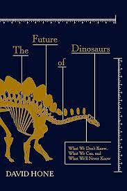 The Future of Dinosaurs: What We Don't Know, What We Can, and What We'll Never Know by David Hone