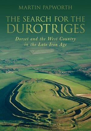 The Search for the Durotriges: Dorset and the West Country in the Late Iron Age by Martin Papworth