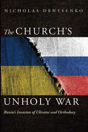 The Church's Unholy War: Russia's Invasion of Ukraine and Orthodoxy by Nicholas Denysenko