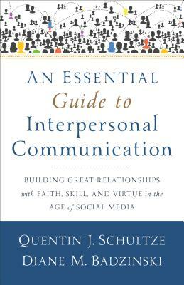 An Essential Guide to Interpersonal Communication: Building Great Relationships with Faith, Skill, and Virtue in the Age of Social Media by Diane M. Badzinski, Quentin J. Schultze