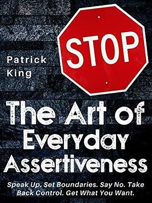 The Art of Everyday Assertiveness: Speak Up. Set Boundaries. Say No. Take Back Control. Get What You Want by Patrick King, Patrick King