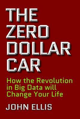 The Zero Dollar Car: How the Revolution in Big Data Will Change Your Life by John Ellis
