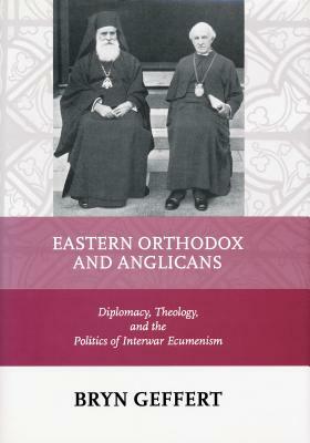 Eastern Orthodox and Anglicans: Diplomacy, Theology, and the Politics of Interwar Ecumenism by Bryn Geffert