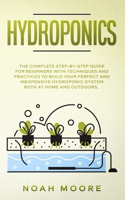 Hydroponics: The Complete Step-by-Step Guide for Beginners with techniques and practices to build your perfect and inexpensive hydr by Noah Moore