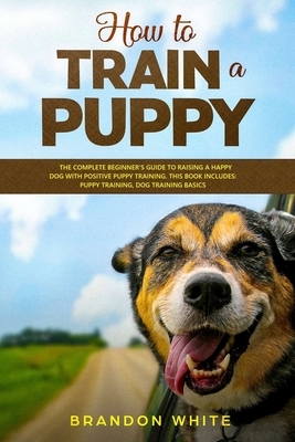 How to Train a Puppy: The Complete Beginner's Guide to Raising a Happy Dog with Positive Puppy Training. This Book Includes: Puppy Training, by Brandon White