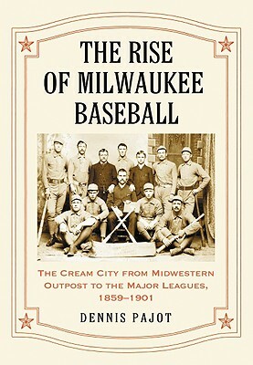 The Rise of Milwaukee Baseball: The Cream City from Midwestern Outpost to the Major Leagues, 1859-1901 by Dennis Pajot