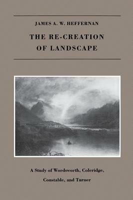 The Re-Creation of Landscape: A Study of Wordsworth, Coleridge, Constable, and Turner by James A. W. Heffernan