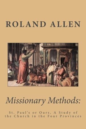 Missionary Methods: St. Paul's Or Ours, A Study Of The Church In The Four Provinces by Roland Allen