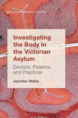 Investigating the Body in the Victorian Asylum: Doctors, Patients, and Practices by Jennifer Wallis