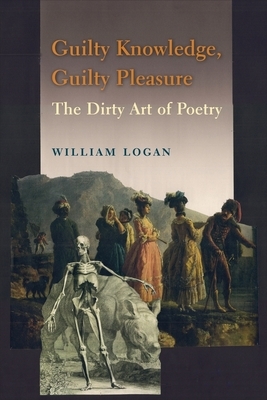 Guilty Knowledge, Guilty Pleasure: The Dirty Art of Poetry by William Logan