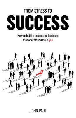 From Stress to Success: How to build a successful business that operates without you by John Paul