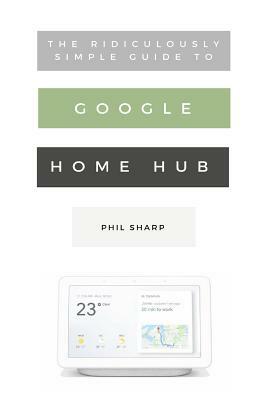 The Ridiculously Simple Guide to Google Home Hub: A Practical Guide to Setting Up a Smart Home by Phil Sharp