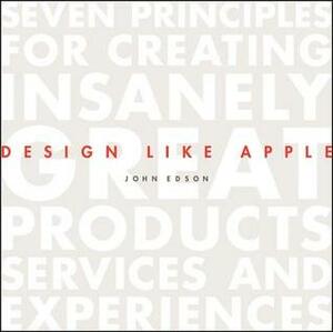 Design Like Apple: Seven Principles for Creating Insanely Great Products, Services, and Experiences by John Edson