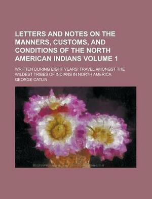 Letters and Notes on the Manners, Customs, and Conditions of the North American Indians; Written During Eight Years' Travel Amongst the Wildest Tribes by George Catlin