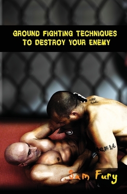 Ground Fighting Techniques to Destroy Your Enemy: Street Based Ground Fighting, Brazilian Jiu Jitsu, and Mixed Martial Arts Fighting Techniques by Sam Fury