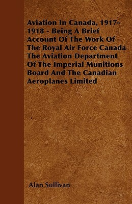 Aviation In Canada, 1917-1918 - Being A Brief Account Of The Work Of The Royal Air Force Canada The Aviation Department Of The Imperial Munitions Boar by Alan Sullivan