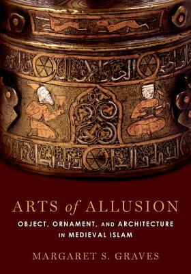 Arts of Allusion: Object, Ornament, and Architecture in Medieval Islam by Margaret S. Graves