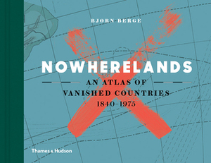 Nowherelands: An Atlas of Vanished Countries 1840-1975 by Bjørn Berge