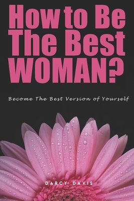 How to Be the Best Woman?: Become the Best Version of Yourself! A Woman's Radical Guide for Motivation and Positive Change in the Life of Every W by Darcy Davis