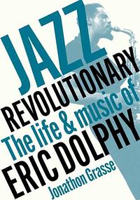 Jazz Revolutionary: The Life & Music of Eric Dolphy by Jonathon Grasse