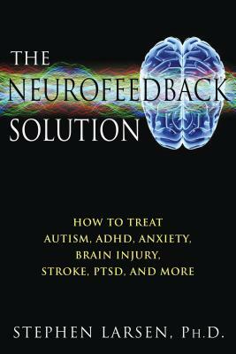 The Neurofeedback Solution: How to Treat Autism, Adhd, Anxiety, Brain Injury, Stroke, Ptsd, and More by Stephen Larsen