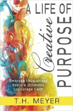 A Life of Creative Purpose: Embrace Uniqueness, Explore Boldness, Encourage Faith by T.H. Meyer