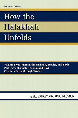 How the Halakhah Unfolds: Volume V: Hullin in the Mishnah, Tosefta, and Bavli, Part Two: Mishnah, Tosefta, and Bavli, Chapters Seven Through Twe by Jacob Neusner, Tzvee Zahavy