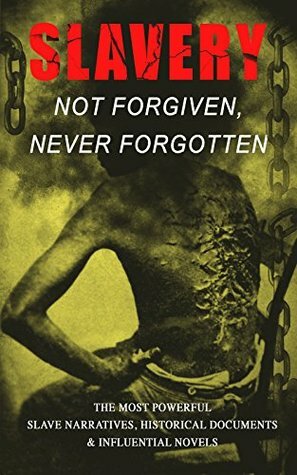 Slavery: Not Forgiven, Never Forgotten: The Most Powerful Slave Narratives, Historical Documents & Influential Novels by Willie Lynch, James Weldon Johnson, William Still, Charles W. Chesnutt, L.S. Thompson, Thomas S. Gaines, Sutton Elbert Griggs, William Wells Brown, Solomon Northup, Harriet Ann Jacobs, Sarah H. Bradford, Charles Ball, Josiah Henson, Frederick Douglass, Joseph Mountain, Booker T. Washington, Moses Grandy, Daniel Drayton, Louis Hughes, John Gabriel Stedman, Mark Twain, Aphra Behn, Harriet E. Wilson, Olaudah Equiano, Albion W. Tourgée, Theodore Canot, Thomas Clarkson, Austin Steward, William Craft, Kate Drumgoold, Elizabeth Keckley, Nat Turner, Sojourner Truth, Lydia Maria Child, Jacob D. Green, Ellen Craft, Margaretta Matilda Odell, Henry Box Brown, Lucy A. Delaney, F.G. De Fontaine, Stephen Smith, Brantz Mayer, John Dixon Long, Mary Prince, Henry Bibb, Ida B. Wells, Harriet Beecher Stowe