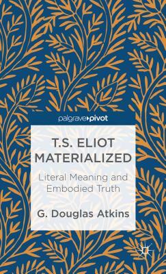 T.S. Eliot Materialized: Literal Meaning and Embodied Truth by G. Atkins