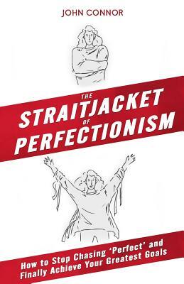 The Straitjacket of Perfectionism: How to Stop Chasing 'Perfect' and Finally Achieve Your Greatest Goals by John Connor