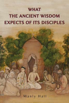 What the Ancient Wisdom Expects of Its Disciples: A Study Concerning the Mystery Schools by Manly P. Hall